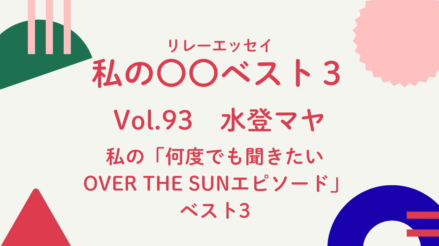 Vol.93 水登マヤ　私の「何度でも聞きたいOVER THE SUNエピソード」ベスト3