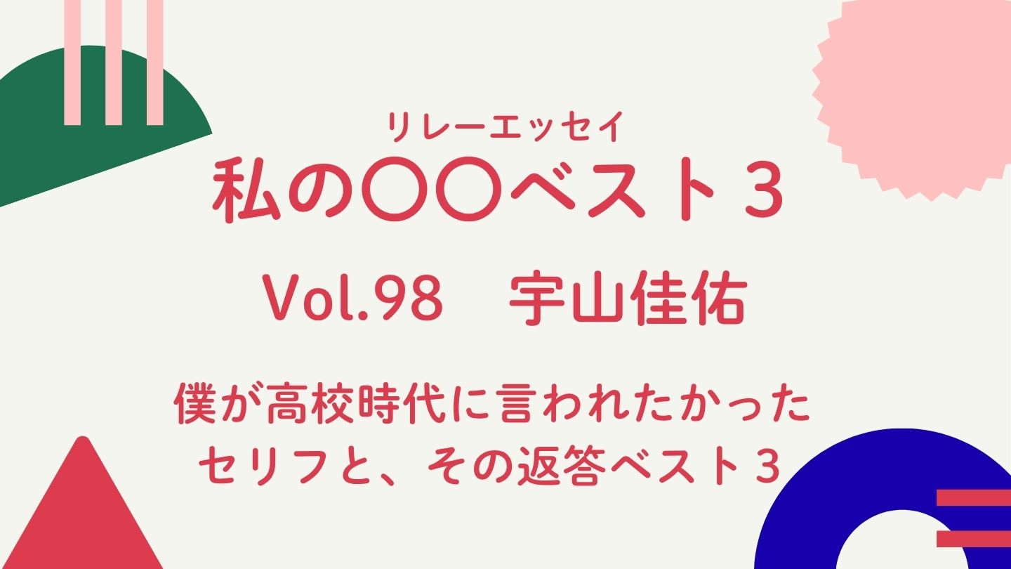 Vol.98  宇山佳佑『僕が高校時代に言われたかったセリフと、その返答ベスト３』
