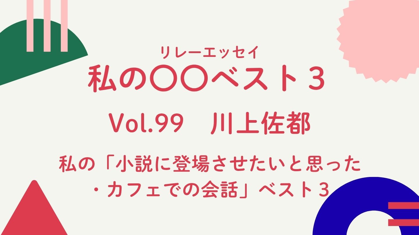 Vol.99  川上佐都　私の「小説に登場させたいと思った・カフェでの会話」ベスト３